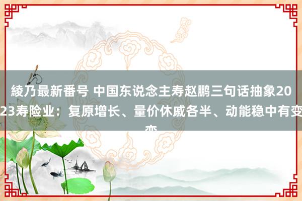 綾乃最新番号 中国东说念主寿赵鹏三句话抽象2023寿险业：复原增长、量价休戚各半、动能稳中有变