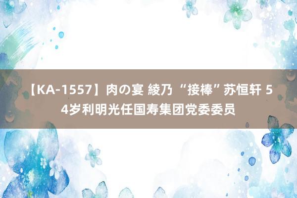 【KA-1557】肉の宴 綾乃 “接棒”苏恒轩 54岁利明光任国寿集团党委委员