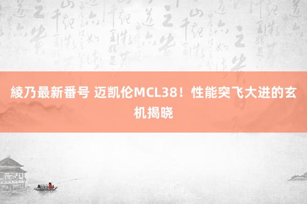 綾乃最新番号 迈凯伦MCL38！性能突飞大进的玄机揭晓