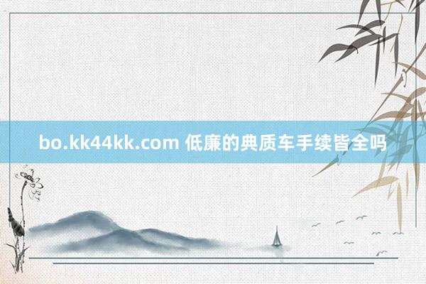 bo.kk44kk.com 低廉的典质车手续皆全吗