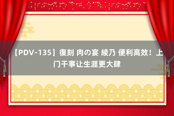 【PDV-135】復刻 肉の宴 綾乃 便利高效！上门干事让生涯更大肆