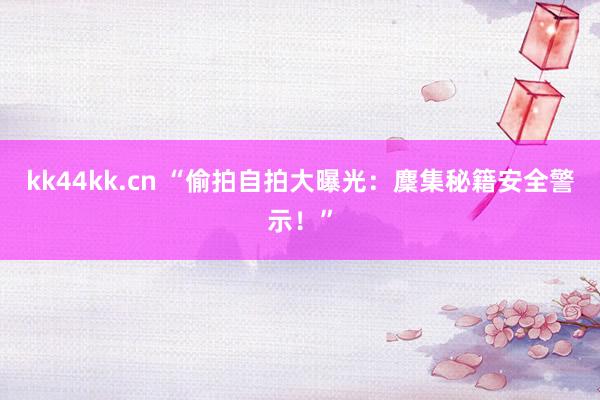 kk44kk.cn “偷拍自拍大曝光：麇集秘籍安全警示！”