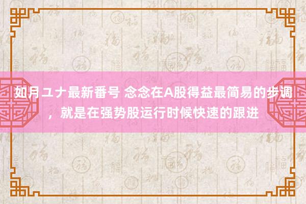 如月ユナ最新番号 念念在A股得益最简易的步调，就是在强势股运行时候快速的跟进