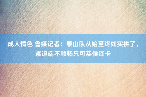 成人情色 鲁媒记者：泰山队从始至终如实拼了，紧迫端不顺畅只可恭候泽卡