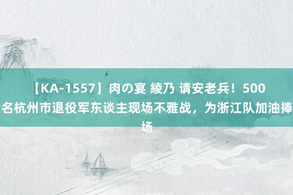 【KA-1557】肉の宴 綾乃 请安老兵！500余名杭州市退役军东谈主现场不雅战，为浙江队加油捧场