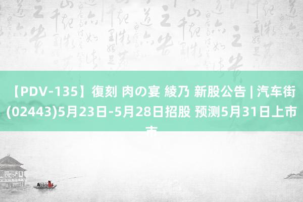 【PDV-135】復刻 肉の宴 綾乃 新股公告 | 汽车街(02443)5月23日-5月28日招股 预测5月31日上市