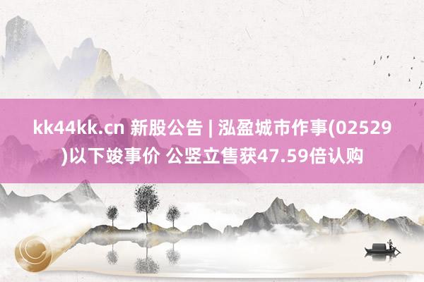 kk44kk.cn 新股公告 | 泓盈城市作事(02529)以下竣事价 公竖立售获47.59倍认购