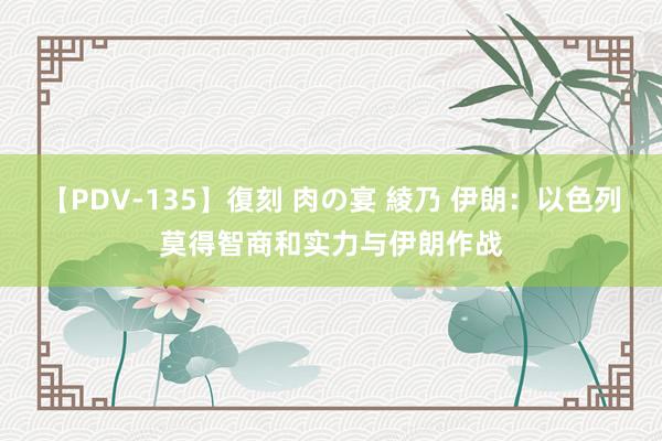 【PDV-135】復刻 肉の宴 綾乃 伊朗：以色列莫得智商和实力与伊朗作战