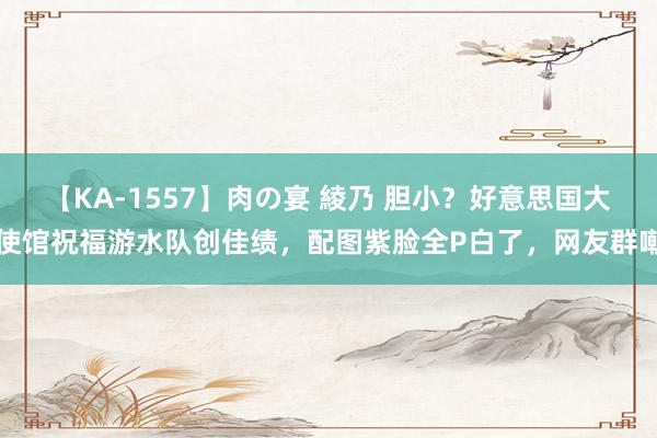 【KA-1557】肉の宴 綾乃 胆小？好意思国大使馆祝福游水队创佳绩，配图紫脸全P白了，网友群嘲