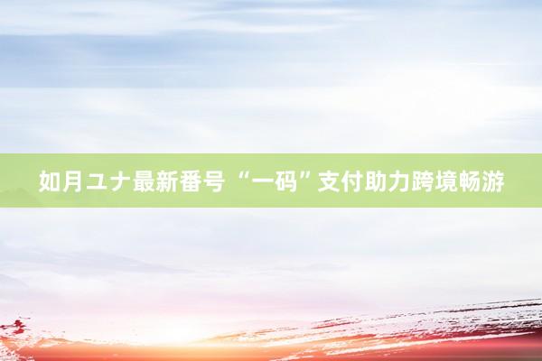 如月ユナ最新番号 “一码”支付助力跨境畅游