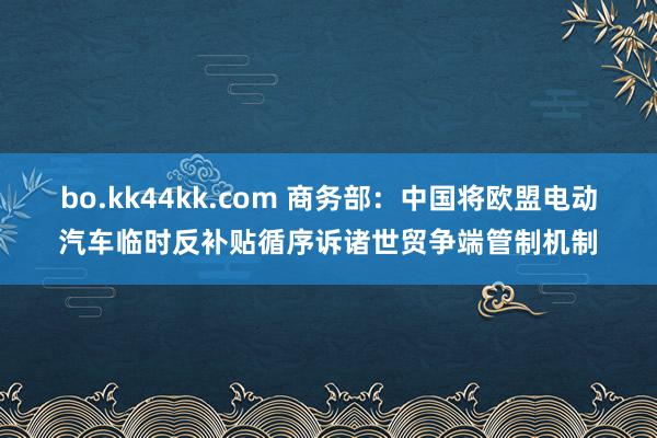 bo.kk44kk.com 商务部：中国将欧盟电动汽车临时反补贴循序诉诸世贸争端管制机制