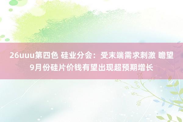 26uuu第四色 硅业分会：受末端需求刺激 瞻望9月份硅片价钱有望出现超预期增长