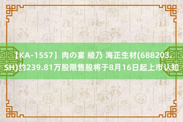 【KA-1557】肉の宴 綾乃 海正生材(688203.SH)约239.81万股限售股将于8月16日起上市认知