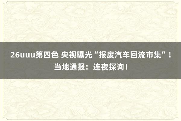 26uuu第四色 央视曝光“报废汽车回流市集”！当地通报：连夜探询！