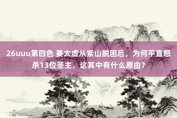 26uuu第四色 姜太虚从紫山脱困后，为何平直怒杀13位圣主，这其中有什么原由？