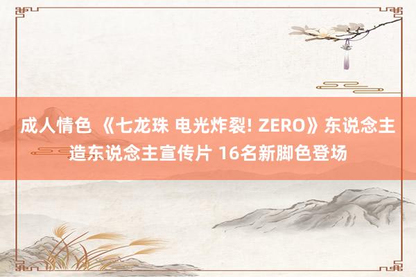 成人情色 《七龙珠 电光炸裂! ZERO》东说念主造东说念主宣传片 16名新脚色登场