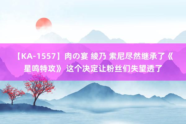 【KA-1557】肉の宴 綾乃 索尼尽然继承了《星鸣特攻》 这个决定让粉丝们失望透了