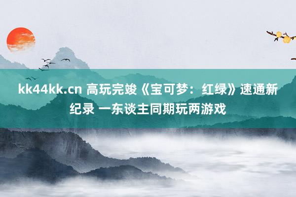 kk44kk.cn 高玩完竣《宝可梦：红绿》速通新纪录 一东谈主同期玩两游戏