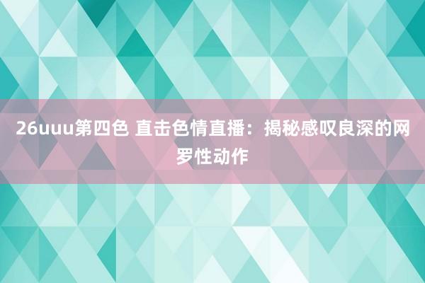 26uuu第四色 直击色情直播：揭秘感叹良深的网罗性动作