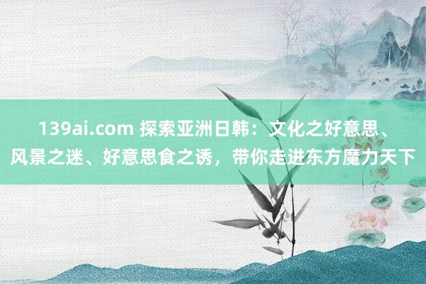 139ai.com 探索亚洲日韩：文化之好意思、风景之迷、好意思食之诱，带你走进东方魔力天下