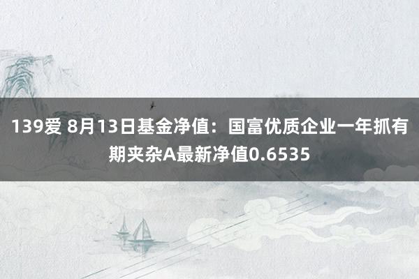 139爱 8月13日基金净值：国富优质企业一年抓有期夹杂A最新净值0.6535