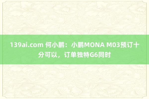 139ai.com 何小鹏：小鹏MONA M03预订十分可以，订单独特G6同时