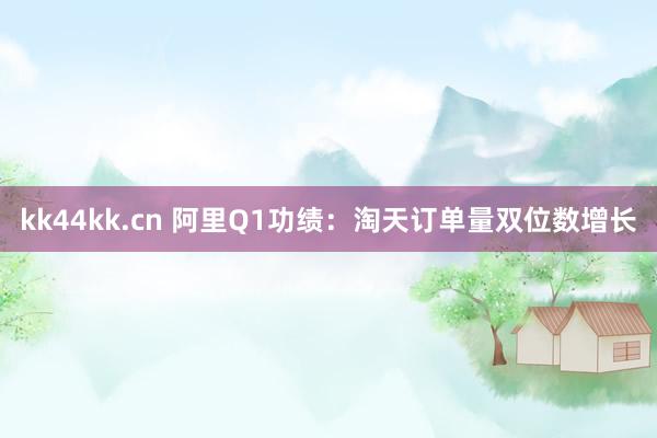 kk44kk.cn 阿里Q1功绩：淘天订单量双位数增长