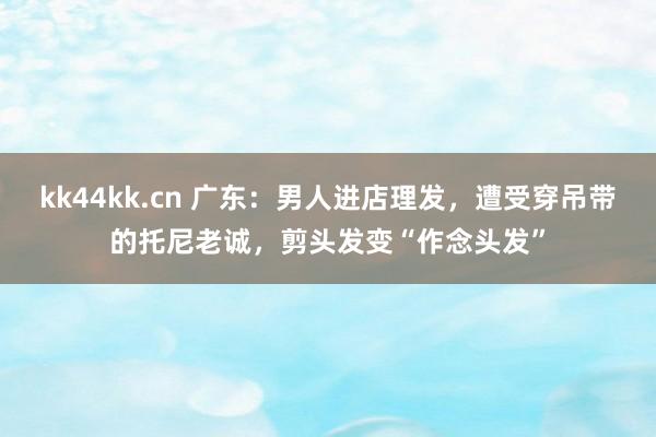 kk44kk.cn 广东：男人进店理发，遭受穿吊带的托尼老诚，剪头发变“作念头发”