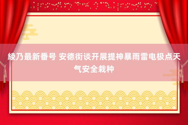 綾乃最新番号 安德街谈开展提神暴雨雷电极点天气安全栽种