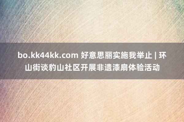 bo.kk44kk.com 好意思丽实施我举止 | 环山街谈豹山社区开展非遗漆扇体验活动