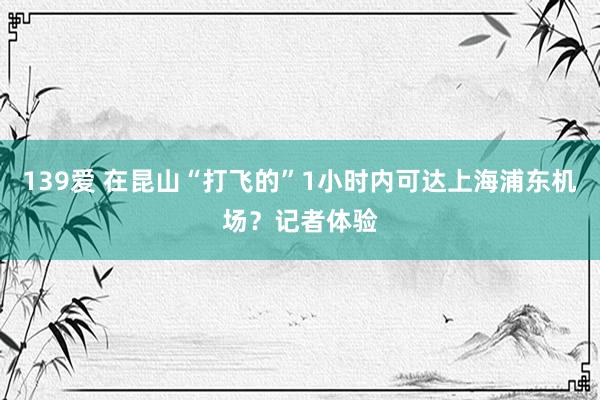 139爱 在昆山“打飞的”1小时内可达上海浦东机场？记者体验