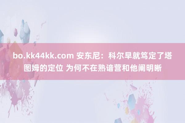 bo.kk44kk.com 安东尼：科尔早就笃定了塔图姆的定位 为何不在熟谙营和他阐明晰