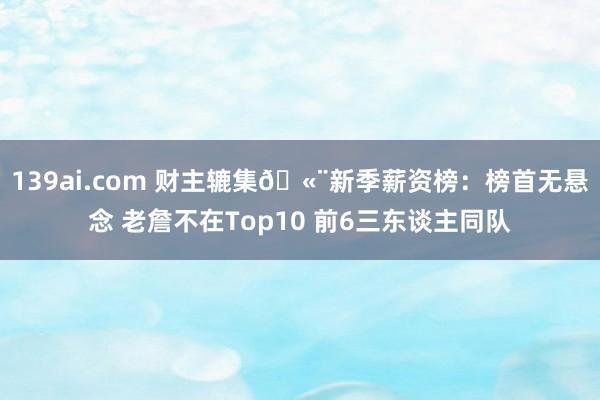 139ai.com 财主辘集?新季薪资榜：榜首无悬念 老詹不在Top10 前6三东谈主同队