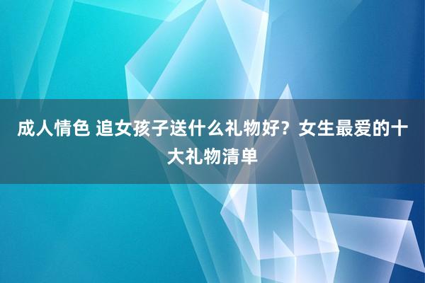 成人情色 追女孩子送什么礼物好？女生最爱的十大礼物清单