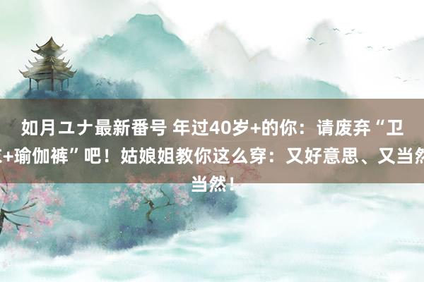 如月ユナ最新番号 年过40岁+的你：请废弃“卫衣+瑜伽裤”吧！姑娘姐教你这么穿：又好意思、又当然！