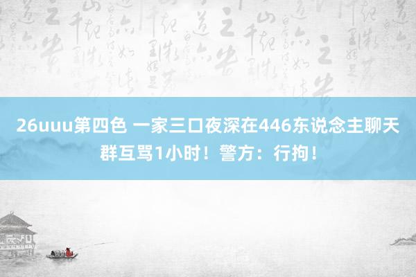 26uuu第四色 一家三口夜深在446东说念主聊天群互骂1小时！警方：行拘！