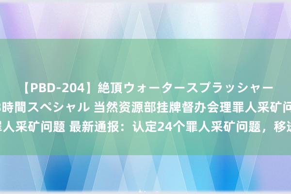 【PBD-204】絶頂ウォータースプラッシャー 放尿＆潮吹き大噴射8時間スペシャル 当然资源部挂牌督办会理罪人采矿问题 最新通报：认定24个罪人采矿问题，移送告状30东说念主