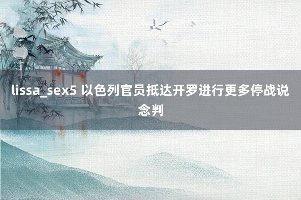 lissa_sex5 以色列官员抵达开罗进行更多停战说念判