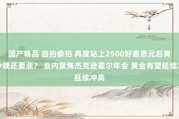 国产精品 自拍偷拍 再度站上2500好意思元后黄金今晚还要涨？ 业内聚焦杰克逊霍尔年会 黄金有望延续冲高