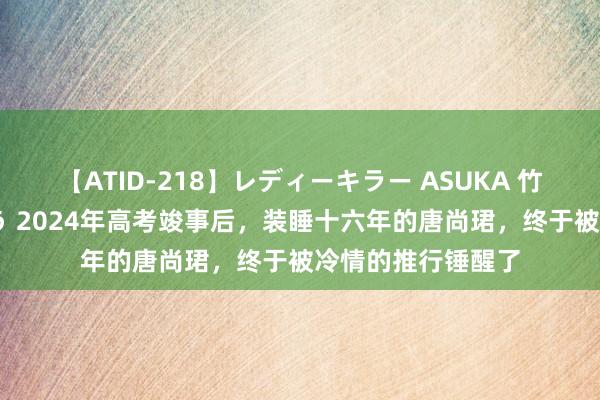 【ATID-218】レディーキラー ASUKA 竹内紗里奈 麻生ゆう 2024年高考竣事后，装睡十六年的唐尚珺，终于被冷情的推行锤醒了