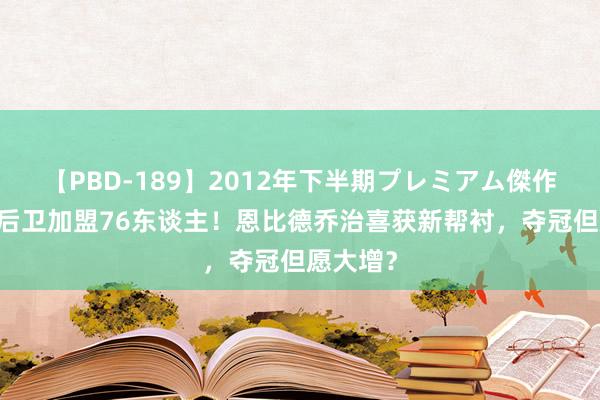 【PBD-189】2012年下半期プレミアム傑作選 冠军后卫加盟76东谈主！恩比德乔治喜获新帮衬，夺冠但愿大增？