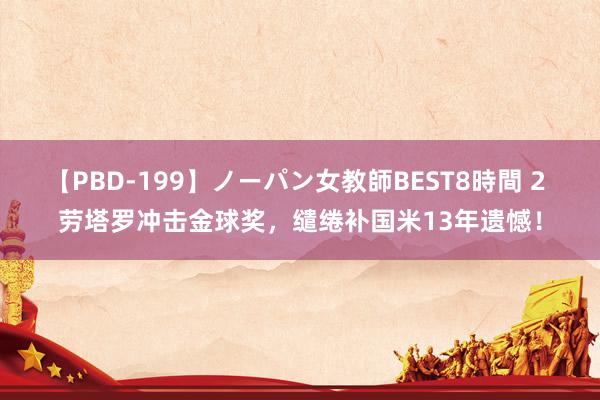 【PBD-199】ノーパン女教師BEST8時間 2 劳塔罗冲击金球奖，缱绻补国米13年遗憾！