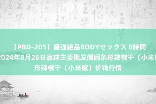 【PBD-205】最強絶品BODYセックス 8時間スペシャル 2024年8月26日寰球主要批发阛阓条形辣椒干（小米椒）价钱行情