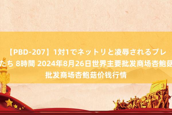 【PBD-207】1対1でネットリと凌辱されるプレミア女優たち 8時間 2024年8月26日世界主要批发商场杏鲍菇价钱行情