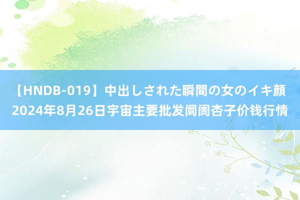 【HNDB-019】中出しされた瞬間の女のイキ顔 2024年8月26日宇宙主要批发阛阓杏子价钱行情