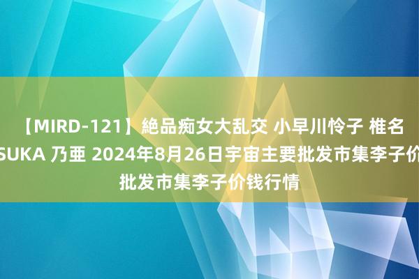 【MIRD-121】絶品痴女大乱交 小早川怜子 椎名ゆな ASUKA 乃亜 2024年8月26日宇宙主要批发市集李子价钱行情