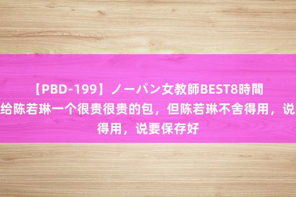 【PBD-199】ノーパン女教師BEST8時間 2 姆妈送给陈若琳一个很贵很贵的包，但陈若琳不舍得用，说要保存好