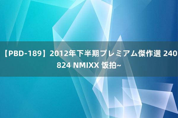 【PBD-189】2012年下半期プレミアム傑作選 240824 NMIXX 饭拍~