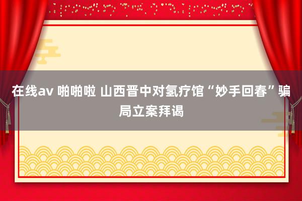 在线av 啪啪啦 山西晋中对氢疗馆“妙手回春”骗局立案拜谒