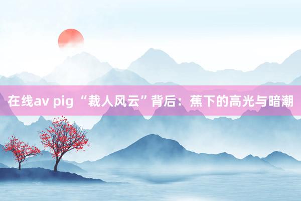 在线av pig “裁人风云”背后：蕉下的高光与暗潮